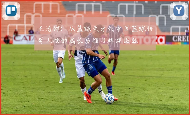 王治郅：从篮球天才到中国篮球传奇人物的成长历程与辉煌成就