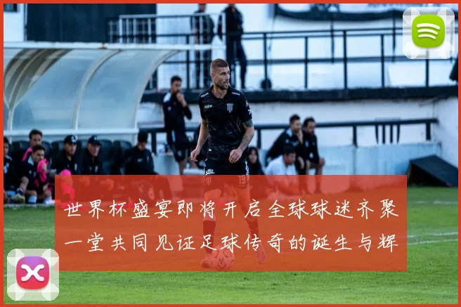 世界杯盛宴即将开启全球球迷齐聚一堂共同见证足球传奇的诞生与辉煌