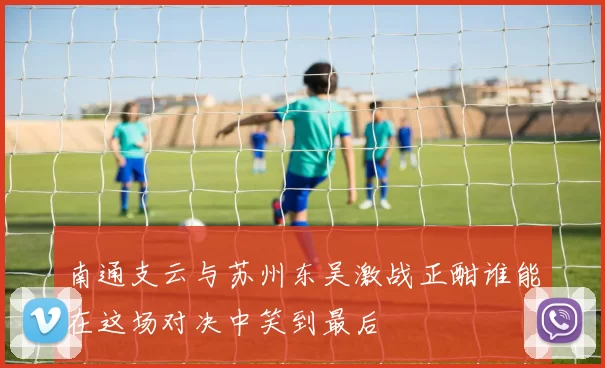 南通支云与苏州东吴激战正酣谁能在这场对决中笑到最后