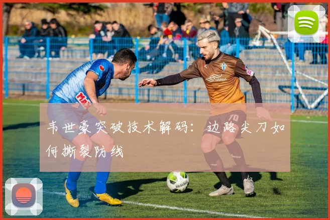 韦世豪突破技术解码：边路尖刀如何撕裂防线