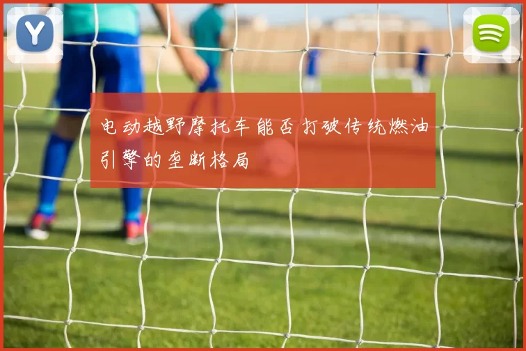 电动越野摩托车能否打破传统燃油引擎的垄断格局
