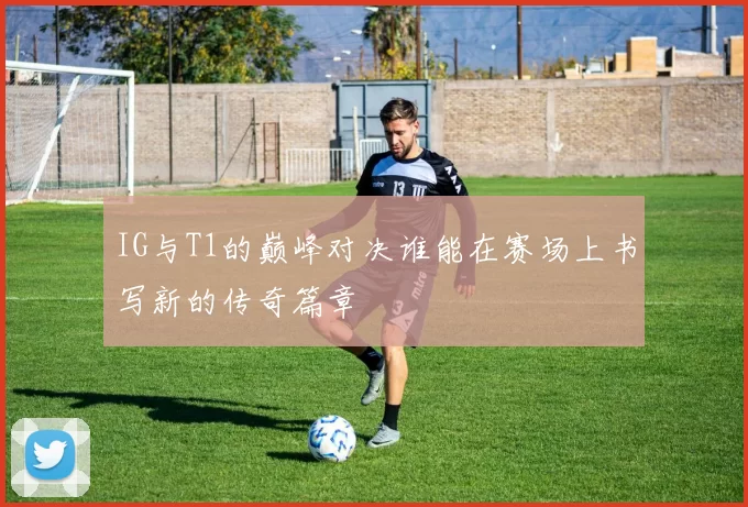 IG与T1的巅峰对决谁能在赛场上书写新的传奇篇章