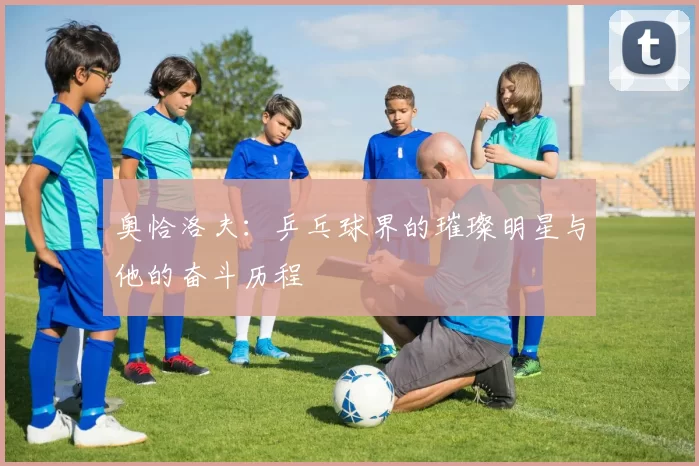 奥恰洛夫：乒乓球界的璀璨明星与他的奋斗历程