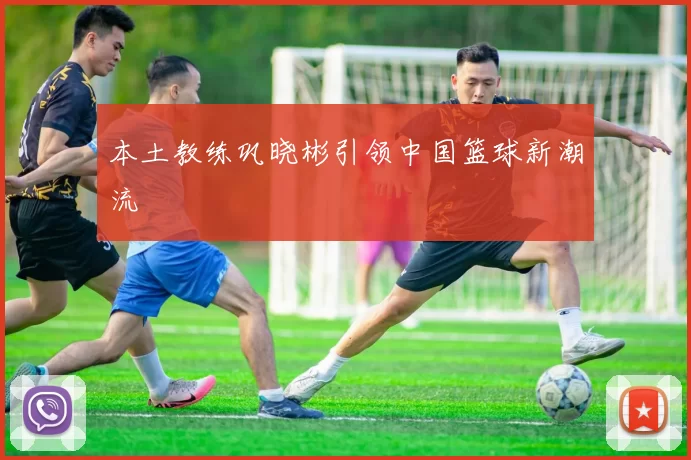 本土教练巩晓彬引领中国篮球新潮流
