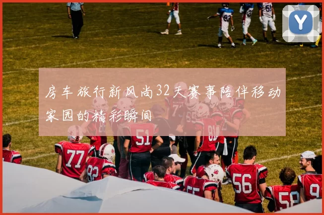 房车旅行新风尚32天赛事陪伴移动家园的精彩瞬间