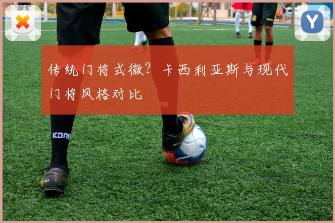 传统门将式微？卡西利亚斯与现代门将风格对比