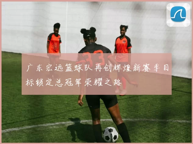 广东宏远篮球队再创辉煌新赛季目标锁定总冠军荣耀之路