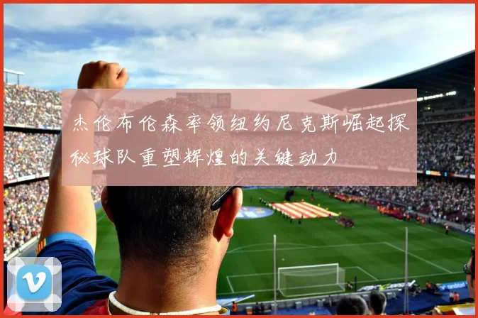 杰伦布伦森率领纽约尼克斯崛起探秘球队重塑辉煌的关键动力
