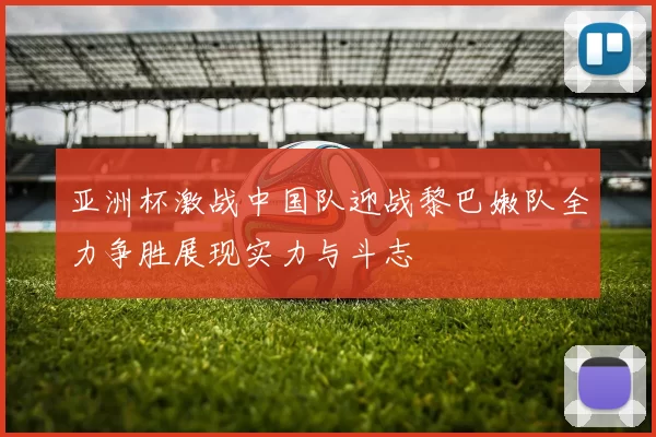 亚洲杯激战中国队迎战黎巴嫩队全力争胜展现实力与斗志