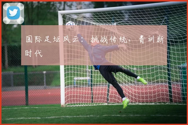 国际足坛风云：挑战传统，青训新时代