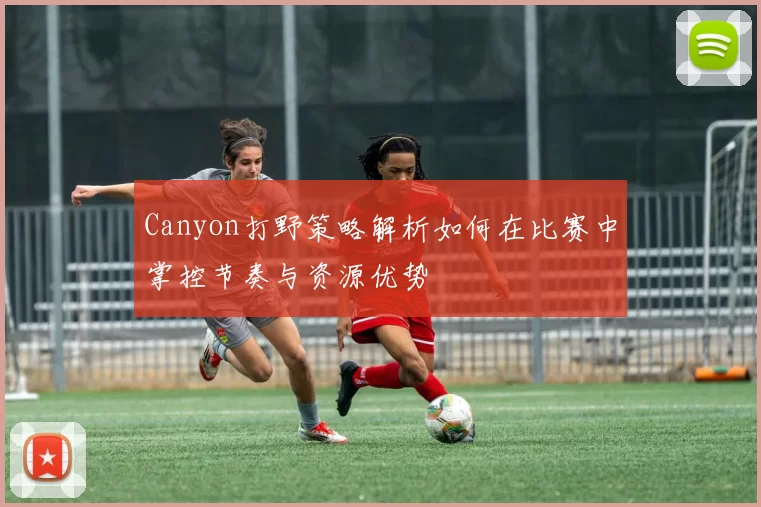 Canyon打野策略解析如何在比赛中掌控节奏与资源优势