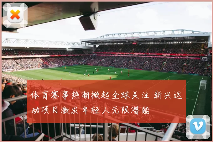 体育赛事热潮掀起全球关注 新兴运动项目激发年轻人无限潜能