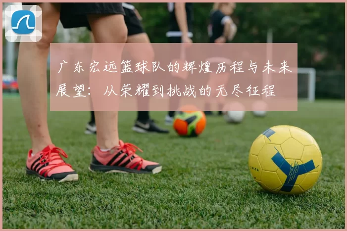 广东宏远篮球队的辉煌历程与未来展望：从荣耀到挑战的无尽征程